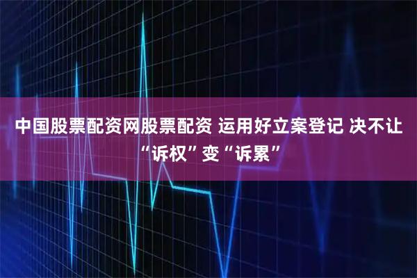 中国股票配资网股票配资 运用好立案登记 决不让“诉权”变“诉累”