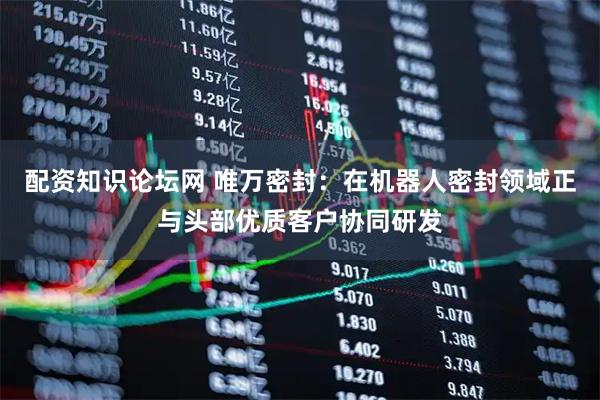 配资知识论坛网 唯万密封：在机器人密封领域正与头部优质客户协同研发