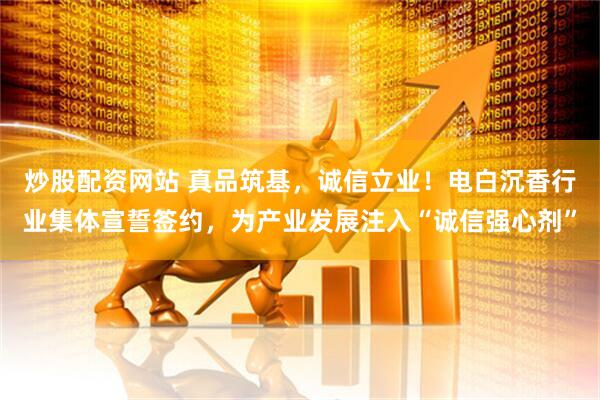 炒股配资网站 真品筑基，诚信立业！电白沉香行业集体宣誓签约，为产业发展注入“诚信强心剂”