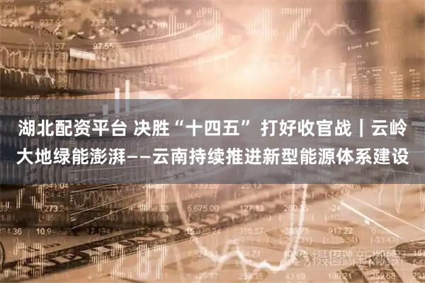 湖北配资平台 决胜“十四五” 打好收官战｜云岭大地绿能澎湃——云南持续推进新型能源体系建设