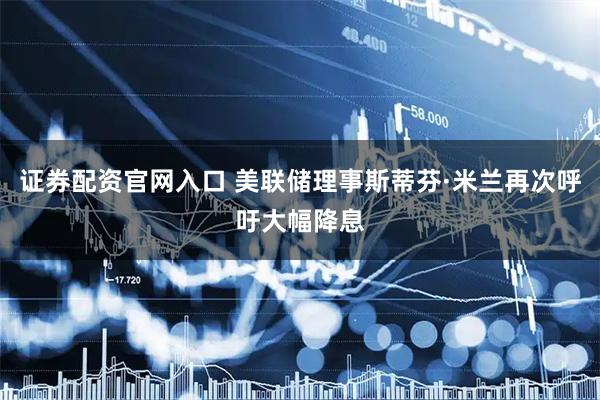 证券配资官网入口 美联储理事斯蒂芬·米兰再次呼吁大幅降息