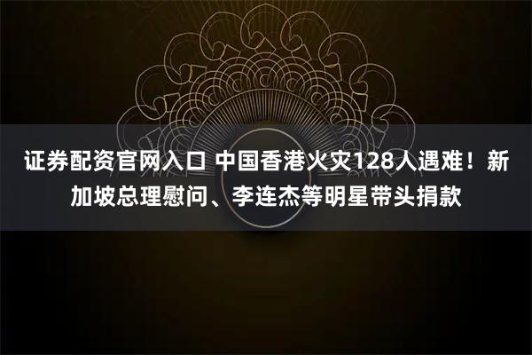 证券配资官网入口 中国香港火灾128人遇难！新加坡总理慰问、李连杰等明星带头捐款